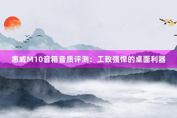 惠威M10音箱音质评测：工致强悍的桌面利器