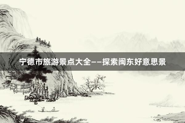 宁德市旅游景点大全——探索闽东好意思景