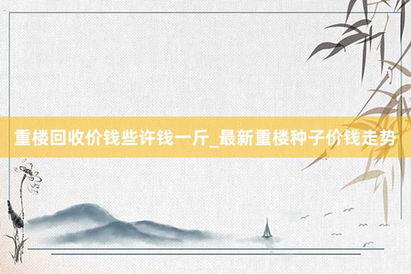 重楼回收价钱些许钱一斤_最新重楼种子价钱走势