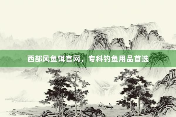 西部风鱼饵官网，专科钓鱼用品首选
